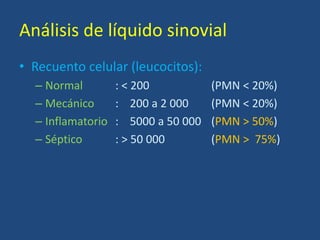 Análisis de líquido sinovial
• Recuento celular (leucocitos):
– Normal : < 200 (PMN < 20%)
– Mecánico : 200 a 2 000 (PMN < 20%)
– Inflamatorio : 5000 a 50 000 (PMN > 50%)
– Séptico : > 50 000 (PMN > 75%)
 