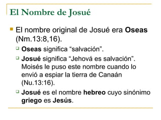 El Nombre de Josué
   El nombre original de Josué era Oseas
    (Nm.13:8,16).
       Oseas significa “salvación”.
       Josué significa “Jehová es salvación”.
        Moisés le puso este nombre cuando lo
        envió a espiar la tierra de Canaán
        (Nu.13:16).
       Josué es el nombre hebreo cuyo sinónimo
        griego es Jesús.
 
