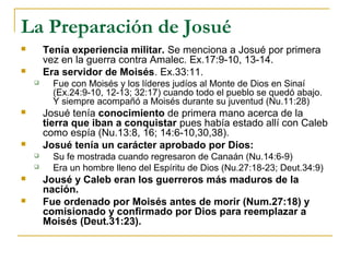La Preparación de Josué
       Tenía experiencia militar. Se menciona a Josué por primera
        vez en la guerra contra Amalec. Ex.17:9-10, 13-14.
       Era servidor de Moisés. Ex.33:11.
         Fue con Moisés y los líderes judíos al Monte de Dios en Sinaí
          (Ex.24:9-10, 12-13; 32:17) cuando todo el pueblo se quedó abajo.
          Y siempre acompañó a Moisés durante su juventud (Nu.11:28)
       Josué tenía conocimiento de primera mano acerca de la
        tierra que iban a conquistar pues había estado allí con Caleb
        como espía (Nu.13:8, 16; 14:6-10,30,38).
       Josué tenía un carácter aprobado por Dios:
         Su fe mostrada cuando regresaron de Canaán (Nu.14:6-9)
         Era un hombre lleno del Espíritu de Dios (Nu.27:18-23; Deut.34:9)
       Jousé y Caleb eran los guerreros más maduros de la
        nación.
       Fue ordenado por Moisés antes de morir (Num.27:18) y
        comisionado y confirmado por Dios para reemplazar a
        Moisés (Deut.31:23).
 