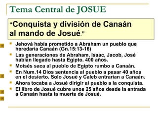 Tema Central de JOSUE
“Conquista y división de Canaán
al mando de Josué.”
   Jehová había prometido a Abraham un pueblo que
    heredaría Canaán (Gn.15:13-16)
   Las generaciones de Abraham, Isaac, Jacob, José
    habían llegado hasta Egipto. 400 años.
   Moisés saca al pueblo de Egipto rumbo a Canaán.
   En Num.14 Dios sentencia al pueblo a pasar 40 años
    en el desierto. Solo Josué y Caleb entrarían a Canaán.
   Ahora tocaba a Josué dirigir al pueblo a la conquista.
   El libro de Josué cubre unos 25 años desde la entrada
    a Canaán hasta la muerte de Josué.
 