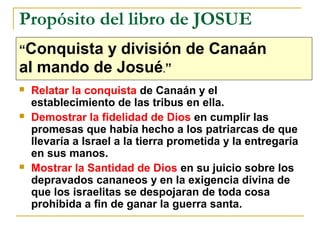 Propósito del libro de JOSUE
“Conquista y división de Canaán
al mando de Josué.”
   Relatar la conquista de Canaán y el
    establecimiento de las tribus en ella.
   Demostrar la fidelidad de Dios en cumplir las
    promesas que había hecho a los patriarcas de que
    llevaría a Israel a la tierra prometida y la entregaría
    en sus manos.
   Mostrar la Santidad de Dios en su juicio sobre los
    depravados cananeos y en la exigencia divina de
    que los israelitas se despojaran de toda cosa
    prohibida a fin de ganar la guerra santa.
 