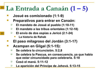 La Entrada a Canaán (1 – 5)
       Josué es comisionado (1:1-9)
       Preparativos para entrar en Canaán:
           El mandato de Josué al pueblo (1:10-11)
           El mandato a las tribus orientales (1:12-18)
           El envío de dos espías a Jericó (2:1-24)
            La historia de Rahab
       El paso milagroso del Jordán (3:1-17)
       Acampan en Gilgal (5:1-15):
           Se celebra la circuncisión. 5:2,8
           Se celebra la Pascua, en consecuencia, ya que había
            que estar circuncidado para celebrarla. 5:10
           Cesó el maná. 5:11-12
           La aparición del Príncipe de Jehová. 5:13-15
 