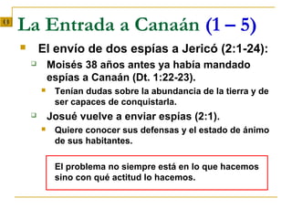 La Entrada a Canaán (1 – 5)
       El envío de dos espías a Jericó (2:1-24):
           Moisés 38 años antes ya había mandado
            espías a Canaán (Dt. 1:22-23).
            Tenían dudas sobre la abundancia de la tierra y de
             ser capaces de conquistarla.
           Josué vuelve a enviar espías (2:1).
            Quiere conocer sus defensas y el estado de ánimo
             de sus habitantes.

             El problema no siempre está en lo que hacemos
             sino con qué actitud lo hacemos.
 