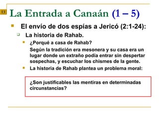 La Entrada a Canaán (1 – 5)
       El envío de dos espías a Jericó (2:1-24):
           La historia de Rahab.
            ¿Porqué a casa de Rahab?
             Según la tradición era mesonera y su casa era un
             lugar donde un extraño podía entrar sin despertar
             sospechas, y escuchar los chismes de la gente.
            La historia de Rahab plantea un problema moral:

             ¿Son justificables las mentiras en determinadas
             circunstancias?
 