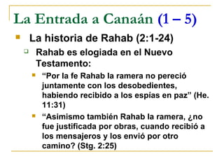 La Entrada a Canaán (1 – 5)
       La historia de Rahab (2:1-24)
           Rahab es elogiada en el Nuevo
            Testamento:
            “Por la fe Rahab la ramera no pereció
             juntamente con los desobedientes,
             habiendo recibido a los espías en paz” (He.
             11:31)
            “Asimismo también Rahab la ramera, ¿no
             fue justificada por obras, cuando recibió a
             los mensajeros y los envió por otro
             camino? (Stg. 2:25)
 