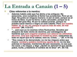La Entrada a Canaán (1 – 5)
       Citas referentes a la mentira:
         Además habéis oído que fue dicho a los antiguos: No
          perjurarás, sino cumplirás al Señor tus juramentos. Pero yo os
          digo: No juréis en ninguna manera; ni por el cielo, porque es el
          trono de Dios; ni por la tierra; ni por Jerusalén, porque es la
          ciudad del gran Rey. Ni por tu cabeza jurarás, porque no
          puedes hacer blanco o negro un solo cabello. Pero sea vuestro
          hablar: Sí, sí; no, no; porque lo que es más de esto, de mal
          procede” (Mt. 5:33-37)
         “… para que ya no seamos niños fluctuantes, llevados por
          doquiera de todo viento de doctrina, por estratagema de
          hombres que para engañar emplean con astucia las artimañas
          del error, sino que siguiendo la verdad en amor, crezcamos en
          todo en aquel que es la cabeza, esto es, Cristo, …” (Ef. 4:14-15)
         “Dos cosas te he demandado; no me las niegues antes que
          muera; vanidad y palabra mentirosa aparta de mí; no me des
          pobreza ni riquezas; mantenme del pan necesario; no sea que
          me sacie, y te niegue, y diga: ¿Quién es Jehová? O que siendo
          pobre, hurte, y blasfeme el nombre de mi Dios” (Pr. 30:7-9)
 