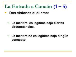La Entrada a Canaán (1 – 5)
       Dos visiones al dilema:

        La mentira es legítima bajo ciertas
         circunstancias.

        La mentira no es legítima bajo ningún
         concepto.
 