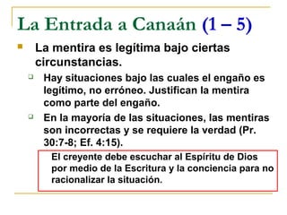 La Entrada a Canaán (1 – 5)
       La mentira es legítima bajo ciertas
        circunstancias.
        Hay situaciones bajo las cuales el engaño es
         legítimo, no erróneo. Justifican la mentira
         como parte del engaño.
        En la mayoría de las situaciones, las mentiras
         son incorrectas y se requiere la verdad (Pr.
         30:7-8; Ef. 4:15).
          El creyente debe escuchar al Espíritu de Dios
          por medio de la Escritura y la conciencia para no
          racionalizar la situación.
 