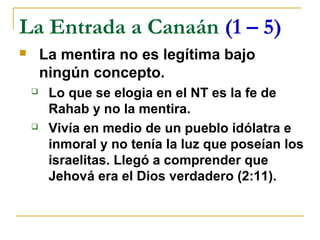 La Entrada a Canaán (1 – 5)
       La mentira no es legítima bajo
        ningún concepto.
        Lo que se elogia en el NT es la fe de
         Rahab y no la mentira.
        Vivía en medio de un pueblo idólatra e
         inmoral y no tenía la luz que poseían los
         israelitas. Llegó a comprender que
         Jehová era el Dios verdadero (2:11).
 