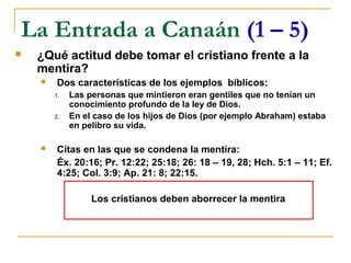La Entrada a Canaán (1 – 5)
   ¿Qué actitud debe tomar el cristiano frente a la
    mentira?
        Dos características de los ejemplos bíblicos:
        1.   Las personas que mintieron eran gentiles que no tenían un
             conocimiento profundo de la ley de Dios.
        2.   En el caso de los hijos de Dios (por ejemplo Abraham) estaba
             en pelibro su vida.

        Citas en las que se condena la mentira:
         Éx. 20:16; Pr. 12:22; 25:18; 26: 18 – 19, 28; Hch. 5:1 – 11; Ef.
         4:25; Col. 3:9; Ap. 21: 8; 22:15.

                  Los cristianos deben aborrecer la mentira
 
