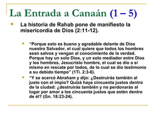 La Entrada a Canaán (1 – 5)
   La historia de Rahab pone de manifiesto la
    misericordia de Dios (2:11-12).

       “Porque esto es bueno y agradable delante de Dios
        nuestro Salvador, el cual quiere que todos los hombres
        sean salvos y vengan al conocimiento de la verdad.
        Porque hay un solo Dios, y un solo mediador entre Dios
        y los hombres, Jesucristo hombre, el cual se dio a sí
        mismo en rescate por todos, de lo cual se dio testimonio
        a su debido tiempo” (1Ti. 2:3-6).
       “Y se acercó Abraham y dijo: ¿Destruirás también al
        justo con el impío? Quizá haya cincuenta justos dentro
        de la ciudad: ¿destruirás también y no perdonarás al
        lugar por amor a los cincuenta justos que estén dentro
        de él? (Gn. 18:23-24).
 