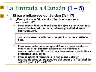 La Entrada a Canaán (1 – 5)
       El paso milagroso del Jordán (3:1-17)
           ¿Por qué abrió Dios el Jordán de una manera
            sobrenatural?
            Para engrandecer a Josué ante los ojos de los israelitas,
             con el fin de confirmar su confianza y lealtad al nuevo
             líder (Jos. 3:7).

             Josué no busco exaltarse sino que fue Jehová quién lo
             hizo.

            Para hacer saber a Israel que el Dios viviente estaba en
             medio de ellos, desarrollar la fe de los hebreos y
             demostrarles que Dios echaría a los cananeos de la tierra
             prometida (Jos. 3:10).
            Para sembrar el terror en sus enemigos y dar un
             testimonio a todos los pueblos del poder y la fidelidad de
             Jehová (Jos. 4:23 – 24; 5:1).
 