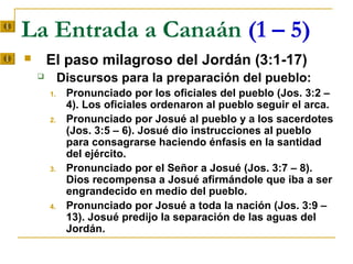 La Entrada a Canaán (1 – 5)
       El paso milagroso del Jordán (3:1-17)
            Discursos para la preparación del pueblo:
        1.    Pronunciado por los oficiales del pueblo (Jos. 3:2 –
              4). Los oficiales ordenaron al pueblo seguir el arca.
        2.    Pronunciado por Josué al pueblo y a los sacerdotes
              (Jos. 3:5 – 6). Josué dio instrucciones al pueblo
              para consagrarse haciendo énfasis en la santidad
              del ejército.
        3.    Pronunciado por el Señor a Josué (Jos. 3:7 – 8).
              Dios recompensa a Josué afirmándole que iba a ser
              engrandecido en medio del pueblo.
        4.    Pronunciado por Josué a toda la nación (Jos. 3:9 –
              13). Josué predijo la separación de las aguas del
              Jordán.
 