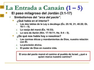 La Entrada a Canaán (1 – 5)
       El paso milagroso del Jordán (3:1-17)
           Simbolismos del “arca del pacto”.
            ¿Qué había en el interior?
             1.   Las dos tablas de la Ley o decálogo (Éx. 25:16, 21; 40:20; Dt.
                  10:1 – 5).
             2.   La vasija del maná (Éx. 16:33).
             3.   La vara de Aarón (Nm. 17:10-11; He. 9:4 – 5).
            ¿De qué nos habla hoy a nosotros?
             1.   Las normas éticas y mandamientos de Dios, nuestra relación
                  con Él.
             2.   La provisión divina.
             3.   El poder de Dios en nuestra vida.

                  El arca del pacto marcó el camino al pueblo de Israel, ¿qué o
                                    quien marca nuestro camino?
 