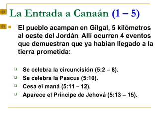 La Entrada a Canaán (1 – 5)
       El pueblo acampan en Gilgal, 5 kilómetros
        al oeste del Jordán. Allí ocurren 4 eventos
        que demuestran que ya habían llegado a la
        tierra prometida:

        Se celebra la circuncisión (5:2 – 8).
        Se celebra la Pascua (5:10).
        Cesa el maná (5:11 – 12).
        Aparece el Príncipe de Jehová (5:13 – 15).
 