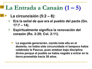 La Entrada a Canaán (1 – 5)
       La circuncisión (5:2 – 8):
           Era la señal de que era el pueblo del pacto (Gn.
            17:7 – 14).
           Espiritualmente significa la renovación del
            corazón (Ro. 2:29; Col. 2:11).

            La segunda generación, nacida toda ella en el
             desierto, no había sido circuncidada ni tampoco había
             celebrado la Pascua, pues estaban bajo disciplina
             divina porque el pueblo se había negado a entrar en la
             tierra prometida hacía 38 años.
 