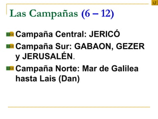Las Campañas (6 – 12)
 Campaña Central: JERICÓ
 Campaña Sur: GABAON, GEZER

  y JERUSALÉN.
 Campaña Norte: Mar de Galilea

  hasta Lais (Dan)
 