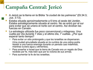 Campaña Central: Jericó
   A Jericó se la llama en la Biblia “la ciudad de las palmeras” (Dt.34:3;
    Jue. 3:13).
   Estaba situada aproximadamente a 6 kms al oeste del Jordán.
    Estaba estratégicamente situada al centro. No se entró por el sur
    para evitar que se uniera el norte con el centro. Así dividían las
    fuerzas en Canaán.
   La estrategia utilizada fue poco convencional y milagrosa. Una
    vuelta por día durante 7 días y el último día, 7 vueltas. ¿Por qué
    esperar tanto tiempo?
       Para evitar un sitio prolongado y que los israelitas se dispersaran.
        (Una ciudad amurallada situada en la cumbre de una colina podía
        resistir a una fuerza enemiga durante un periodo casi indefinido,
        mientras tuviera agua y alimentos).
       Para enseñar a Israel que la tierra de Canaán era un regalo de Dios
        recibido por fe, más bien que por la victoria de sus armas.
       Para aumentar la fe de los israelitas.
 
