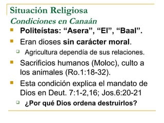 Situación Religiosa
Condiciones en Canaán
       Politeístas: “Asera”, “El”, “Baal”.
       Eran dioses sin carácter moral.
        Agricultura dependía de sus relaciones.
       Sacrificios humanos (Moloc), culto a
        los animales (Ro.1:18-32).
       Esta condición explica el mandato de
        Dios en Deut. 7:1-2,16; Jos.6:20-21
        ¿Por qué Dios ordena destruirlos?
 