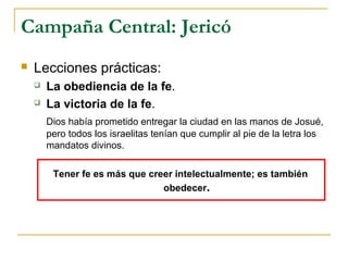 Campaña Central: Jericó
   Lecciones prácticas:
       La obediencia de la fe.
       La victoria de la fe.
        Dios había prometido entregar la ciudad en las manos de Josué,
        pero todos los israelitas tenían que cumplir al pie de la letra los
        mandatos divinos.

         Tener fe es más que creer intelectualmente; es también
                                obedecer.
 