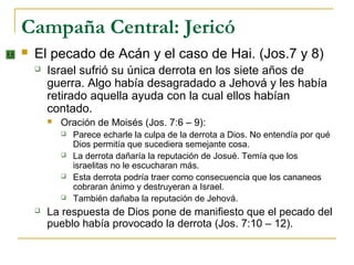 Campaña Central: Jericó
   El pecado de Acán y el caso de Hai. (Jos.7 y 8)
       Israel sufrió su única derrota en los siete años de
        guerra. Algo había desagradado a Jehová y les había
        retirado aquella ayuda con la cual ellos habían
        contado.
           Oración de Moisés (Jos. 7:6 – 9):
               Parece echarle la culpa de la derrota a Dios. No entendía por qué
                Dios permitía que sucediera semejante cosa.
               La derrota dañaría la reputación de Josué. Temía que los
                israelitas no le escucharan más.
               Esta derrota podría traer como consecuencia que los cananeos
                cobraran ánimo y destruyeran a Israel.
               También dañaba la reputación de Jehová.
       La respuesta de Dios pone de manifiesto que el pecado del
        pueblo había provocado la derrota (Jos. 7:10 – 12).
 