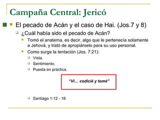 Campaña Central: Jericó
   El pecado de Acán y el caso de Hai. (Jos.7 y 8)
       ¿Cuál había sido el pecado de Acán?
           Tomó el anatema, es decir, algo que le pertenecía solamente
            a Jehová, y trató de apropiárselo para su uso personal.
           Como surge la tentación (Jos. 7:21):
               Vista.
               Sentimiento.
               Puesta en práctica.

                                      “Ví… codicié y tomé”



               Santiago 1:12 - 18
 
