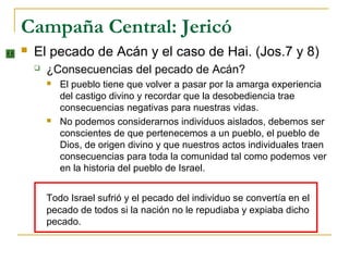 Campaña Central: Jericó
   El pecado de Acán y el caso de Hai. (Jos.7 y 8)
       ¿Consecuencias del pecado de Acán?
           El pueblo tiene que volver a pasar por la amarga experiencia
            del castigo divino y recordar que la desobediencia trae
            consecuencias negativas para nuestras vidas.
           No podemos considerarnos individuos aislados, debemos ser
            conscientes de que pertenecemos a un pueblo, el pueblo de
            Dios, de origen divino y que nuestros actos individuales traen
            consecuencias para toda la comunidad tal como podemos ver
            en la historia del pueblo de Israel.


        Todo Israel sufrió y el pecado del individuo se convertía en el
        pecado de todos si la nación no le repudiaba y expiaba dicho
        pecado.
 