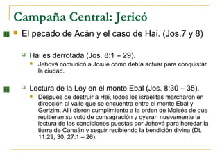Campaña Central: Jericó
   El pecado de Acán y el caso de Hai. (Jos.7 y 8)

       Hai es derrotada (Jos. 8:1 – 29).
           Jehová comunicó a Josué como debía actuar para conquistar
            la ciudad.

       Lectura de la Ley en el monte Ebal (Jos. 8:30 – 35).
           Después de destruir a Hai, todos los israelitas marcharon en
            dirección al valle que se encuentra entre el monte Ebal y
            Gerizim. Allí dieron cumplimiento a la orden de Moisés de que
            repitieran su voto de consagración y oyeran nuevamente la
            lectura de las condiciones puestas por Jehová para heredar la
            tierra de Canaán y seguir recibiendo la bendición divina (Dt.
            11:29, 30; 27:1 – 26).
 