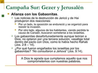 Campaña Sur: Gezer y Jerusalén
   Alianza con los Gabaonitas.
       Las noticias de la destrucción de Jericó y de Hai
        produjeron dos reacciones:
           Por un lado, la oposición se endureció y se organizó para
            resistir la invasión.
           Por otro lado, algunos de los habitantes, viendo perdida la
            causa de Canaán, buscaron someterse a los israelitas.
       Los gabaonitas desafortunadamente aunque temían a
        Dios, no optaron por una tercera solución, vasallaje total
        dentro del pacto con Dios, como lo había hecho Rahab
        (Jos. 2:8 – 14).
       ¿Por qué fueron engañados los israelitas por los
        gabaonitas? “No consultaron a Jehová” (Jos. 9:14).

              A Dios le agrada que cumplamos aquello que nos
                  comprometemos con nuestras palabras.
 