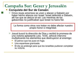 Campaña Sur: Gezer y Jerusalén
   Conquista del Sur de Canaán:
       Cinco reyes amorreos se unen y atacan a Gabaón por
        haber hecho alianza con Israel. Israel defendió a Gabaón,
        allí fue que se detuvo el sol. Las mentiras de los
        gabaonitas no justificaban que Israel no fuera fiel.

            La forma como otros nos tratan no debe afectar nuestro
                         propio honor e integridad.

       Josué buscó la dirección de Dios y recibió la promesa de
        una victoria aplastante (Jos. 10:8). Jehová intervino
        multiplicando los elementos que destruyeron al enemigo:
           El pánico que los puso en fuga.
           Una espantosa granizada.
           El día se prolongó para que los israelitas pudieran completar
            su victoria.
 