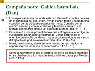Campaña norte: Galilea hasta Lais
(Dan)
   Los reyes cananeos del norte estaban alarmados por las noticias
    de la conquista del sur. Jabín, rey de Hazor, formó una poderosa
    coalición de las ciudades-estados del norte. Contaba con un
    ejército enorme y con muchísimos y temibles carros. Estas
    fuerzas acamparon junto a las aguas de Merom (Jos. 11:1 – 5).
   Dios animó a Josué prometiéndole que entregaría al enemigo en
    sus manos. En un ataque relámpago, Josué sorprendió al
    enemigo en el valle de Merom, lugar escabroso donde los carros
    del ejército no podían maniobrar bien (Jos. 11:6 – 15).
   Israel, no obstante, siguió durante mucho tiempo una lucha
    esporádica con los reyes cananeos (Jos. 11:18 – 19).

    Se nota nuevamente que el secreto del éxito de Josué estribaba
    en su obediencia a los mandamientos divinos dados por Moisés
    (Jos. 11:15).
 