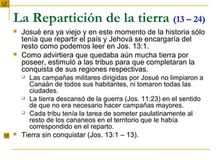 La Repartición de la tierra (13 – 24)
   Josué era ya viejo y en este momento de la historia sólo
    tenía que repartir el país y Jehová se encargaría del
    resto como podemos leer en Jos. 13:1.
   Como advirtiera que quedaba aún mucha tierra por
    poseer, estimuló a las tribus para que completaran la
    conquista de sus regiones respectivas.
      Las campañas militares dirigidas por Josué no limpiaron a
       Canaán de todos sus habitantes, ni tomaron todas las
       ciudades.
     La tierra descansó de la guerra (Jos. 11:23) en el sentido
       de que no era necesario hacer campañas mayores.
     Cada tribu tenía la tarea de someter paulatinamente al
       resto de los cananeos en el territorio que le había
       correspondido en el reparto.
   Tierra sin conquistar (Jos. 13:1 – 13).
 