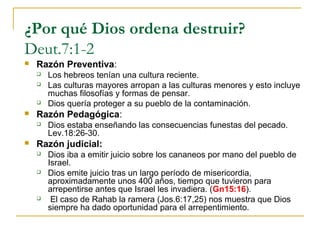 ¿Por qué Dios ordena destruir?
Deut.7:1-2
   Razón Preventiva:
       Los hebreos tenían una cultura reciente.
       Las culturas mayores arropan a las culturas menores y esto incluye
        muchas filosofías y formas de pensar.
       Dios quería proteger a su pueblo de la contaminación.
   Razón Pedagógica:
       Dios estaba enseñando las consecuencias funestas del pecado.
        Lev.18:26-30.
   Razón judicial:
       Dios iba a emitir juicio sobre los cananeos por mano del pueblo de
        Israel.
       Dios emite juicio tras un largo período de misericordia,
        aproximadamente unos 400 años, tiempo que tuvieron para
        arrepentirse antes que Israel les invadiera. (Gn15:16).
        El caso de Rahab la ramera (Jos.6:17,25) nos muestra que Dios
        siempre ha dado oportunidad para el arrepentimiento.
 