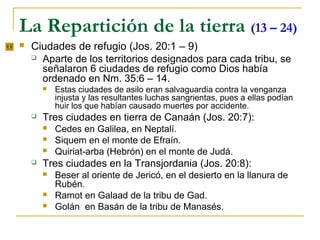 La Repartición de la tierra (13 – 24)
   Ciudades de refugio (Jos. 20:1 – 9)
     Aparte de los territorios designados para cada tribu, se
      señalaron 6 ciudades de refugio como Dios había
      ordenado en Nm. 35:6 – 14.
           Estas ciudades de asilo eran salvaguardia contra la venganza
            injusta y las resultantes luchas sangrientas, pues a ellas podían
            huir los que habían causado muertes por accidente.
       Tres ciudades en tierra de Canaán (Jos. 20:7):
           Cedes en Galilea, en Neptalí.
           Siquem en el monte de Efraín.
           Quiriat-arba (Hebrón) en el monte de Judá.
       Tres ciudades en la Transjordania (Jos. 20:8):
           Beser al oriente de Jericó, en el desierto en la llanura de
            Rubén.
           Ramot en Galaad de la tribu de Gad.
           Golán en Basán de la tribu de Manasés.
 