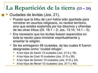 La Repartición de la tierra (13 – 24)
   Ciudades de levitas (Jos. 21).
       Puesto que la tribu de Leví había sido apartada para
        ministrar en asuntos religiosos, no recibió territorio,
        sino que estaba sostenida por los diezmos y ofrendas
        de las otras tribus (Dt. 18:1 – 2; Jos. 13:14; 14:1 – 5).
       Era necesario que los levitas fuesen esparcidos en
        toda la nación para ministrar espiritualmente y
        enseñar la religión.
       Se les entregaron 48 ciudades, de las cuales 6 fueron
        designadas como “ciudad refugio”.
           A los hijos de Aarón 13 ciudades (Jos. 21:5 y 19).
           A los hijos de Coat 10 ciudades (Jos. 21:5 y 26).
           A los hijos de Gersón 13 ciudades (Jos. 21:6 y 33).
           A los hijos de Merari 12 ciudades (Jos. 21:7 y 40).
 