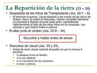 La Repartición de la tierra (13 – 24)
   Despedida de las tribus de Transjordania (Jos. 22:1 – 8).
       Al terminar la guerra, Josué despidió a las tropas de las tribus de
        Rubén, Gad y la mitad de Manasés. Habían cumplido fielmente
        su promesa a Moisés durante siete años, combatiendo
        valientemente al lado de las otras tribus en la conquista. Les
        exhorta a que fuesen fieles a Jehová.
   El altar junto al Jordán (Jos. 22:9 – 34).

                 Escuchar y hablar antes de actuar.

   Discursos de Josué (Jos. 23 y 24).
       Antes de morir Josué exhortó al pueblo en por lo menos 4
        asuntos:
           A obedecer la ley de Moisés.
           A no ser idólatras.
           A no mezclarse con los cananeos.
           A amar a Jehová.
 