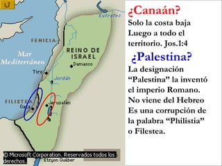 ¿Canaán?
Solo la costa baja
Luego a todo el
territorio. Jos.1:4
¿Palestina?
La designación
“Palestina” la inventó
el imperio Romano.
No viene del Hebreo
Es una corrupción de
la palabra “Philistia”
o Filestea.
 