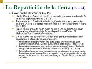 La Repartición de la tierra (13 – 24)
    Caleb recibe Hebrón (14:6 – 15).
        Hacía 45 años, Caleb se había destacado como un hombre de fe
         entre los exploradores de Canaán.
        En premio a su fidelidad pidió la región de Hebron, a pesar de
         que era una de las partes más difíciles de conquistar (Nm. 14:24;
         Dt. 1:36).
        Caleb de 86 años de edad echó de allí a los tres hijos de Anac
         (gigantes) y ofreció su hija Acsa al que tomara Debir. El
         afortunado fue Otoniel, su sobrino.
        Caleb ilustra los buenos resultados que produce obedecer con
         constancia a Dios. Se caracteriza por:
            Fue un hombre cuya visión y fe para lograr grandes cosas iban
             siempre en aumento: “Dame, pues, ahora este monte” (Jos. 14:12).
            Fue un hombre cuyas fuerzas iban siempre renovándose. “Todavía
             estoy tan fuerte como el día que Moisés me envió” (Jos. 14:11).
            Fue un hombre que supo transmitir sus bendiciones a otros. Animó a
             Otoniel para que tomara Debir y luego lo recompensó dándole su hija
             Acsa y un terreno con dos fuentes de agua. Otoniel fue el primer juez
             de Israel.
 