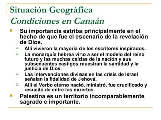 Situación Geográfica
Condiciones en Canaán
       Su importancia estriba principalmente en el
        hecho de que fue el escenario de la revelación
        de Dios.
        Allí vivieron la mayoría de los escritores inspirados.
        La monarquía hebrea vino a ser el modelo del reino
         futuro y las muchas caídas de la nación y sus
         subsecuentes castigos muestran la santidad y la
         justicia de Dios.
        Las intervenciones divinas en las crisis de Israel
         señalan la fidelidad de Jehová.
        Allí el Verbo eterno nació, ministró, fue crucificado y
         resucitó de entre los muertos.
       Palestina es un territorio incomparablemente
        sagrado e importante.
 
