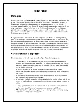 OLIGOPOLIO
Definición
En microeconomía, un oligopolio (del griego oligo=pocos, polio=vendedor) es un mercado
el cual es dominado por un pequeño número de vendedores o prestadores de servicio
(oligopólicos-oligopolistas). Debido a que hay pocos participantes en este tipo de
mercado, cada oligopólico está al tanto de las acciones de los otros. Las decisiones de una
empresa afectan o causan influencias en las decisiones de las otras. Por medio de su
posición ejercen un poder de mercado provocando que los precios sean más altos y la
producción sea inferior. Estas empresas mantienen dicho poder colaborando entre ellas
evitando así la competencia.
El oligopolio supone la existencia de varias empresas que ofrecen un mismo producto,
pero de tal forma que ninguna de ellas puede imponerse totalmente en el mercado. Hay
por ello una constante lucha entre las mismas para poder llevarse la mayor parte de la
cuota del mercado en la que las empresas toman decisiones estratégicas continuamente,
teniendo en cuenta las fortalezas y debilidades de la estructura empresarial de cada una.
Lo trascendente por tanto, en el oligopolio, es la existencia de importantes interacciones
entre los productores, y no en el número de empresas existentes en el mercado.

Características del oligopolio
Entre las características más importantes del oligopolio están las siguientes:
1. La competencia en realidad no existe ya que, el comercio está destinado a un
número limitado de Ofertores (Empresas), ya que éstas manejan más del 70% del
mercado, por ello el ingreso a este tipo de mercado para una nueva empresa, es
prácticamente imposible.
2. Se producen dos tipos de bienes: homogéneos (Materias primas o poco
procesadas) y diferenciados (Estos son mucho más procesados como los aparatos
eléctricos).
3. Se utilizan muchos recursos de las propias empresas en marketing y publicidad,
aún más si se tratan de compañías nuevas.
4. Se considera mucho la utilización del Dumping (bajar los precios incluso bajo de los
costos de producción), es por esto que la competencia en este tipo de mercado no
existe.
5. La mayor parte de las ventas las realizan unas pocas empresas, cada una de las
cuales es capaz de influir en el precio de mercado con sus actividades.
6. * También suele suceder en el oligopolio que una empresa sea líder en precios y
los demás se vean precisados a seguirla.

 
