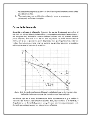 7. * Sus decisiones de precios pueden ser tomadas independientemente o realizando
acuerdos entre ellos.
8. * Se encuentra en una posición intermedia entre lo que se conoce como
competencia perfecta y monopolio.

Curva de la demanda
Demanda en el caso de oligopolio. Aparecen dos curvas de demanda general en el
mercado. Por encima del punto de equilibrio P0 el mercado responde con la demanda D1 y
por debajo de él D2, entonces la curva es quebrada. Esto es, si no hay acuerdos entre las
pocas empresas, dado que si una de ella baja los precios, las demás reaccionarán así
mismo, con lo que se genera una guerra de precios, dado que ninguna quiere perder sus
ventas. Contrariamente, si una empresa aumenta sus precios, las demás se quedarán
quietas para captar el mercado de la primera.

. Curva de la demanda en oligopolio. Ella es el resultado de integrar dos tramos rectos
La función de ingreso marginal, IM, también es una línea quebrada.
De ahí que justo en el punto de intersección de las dos demandas D 1 y D2 cambie la
elasticidad del mercado. Los consumidores antes de E0 responderán a la demanda D1 y
después de E0 a la demanda D2 pues en uno y otro caso los menores precios están en la
demanda quebrada compuesta con los segmentos señalados.

 