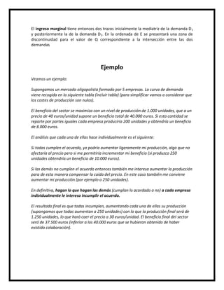 El ingreso marginal tiene entonces dos trazos inicialmente la mediatriz de la demanda D1
y posteriormente la de la demanda D2. En la ordenada de E se presentará una zona de
discontinuidad para el valor de Q correspondiente a la intersección entre las dos
demandas

Ejemplo
Veamos un ejemplo:
Supongamos un mercado oligopolista formado por 5 empresas. La curva de demanda
viene recogida en la siguiente tabla (incluir tabla) (para simplificar vamos a considerar que
los costes de producción son nulos).
El beneficio del sector se maximiza con un nivel de producción de 1.000 unidades, que a un
precio de 40 euros/unidad supone un beneficio total de 40.000 euros. Si esta cantidad se
reparte por partes iguales cada empresa produciría 200 unidades y obtendría un beneficio
de 8.000 euros.
El análisis que cada una de ellas hace individualmente es el siguiente:
Si todas cumplen el acuerdo, yo podría aumentar ligeramente mi producción, algo que no
afectaría al precio pero si me permitiría incrementar mi beneficio (si produzco 250
unidades obtendría un beneficio de 10.000 euros).
Si las demás no cumplen el acuerdo entonces también me interesa aumentar la producción
para de esta manera compensar la caída del precio. En este caso también me conviene
aumentar mi producción (por ejemplo a 250 unidades).
En definitiva, hagan lo que hagan las demás (cumplan lo acordado o no) a cada empresa
individualmente le interesa incumplir el acuerdo.
El resultado final es que todas incumplen, aumentando cada una de ellas su producción
(supongamos que todas aumentan a 250 unidades) con lo que la producción final será de
1.250 unidades, lo que hará caer el precio a 30 euros/unidad. El beneficio final del sector
será de 37.500 euros (inferior a los 40.000 euros que se hubieran obtenido de haber
existido colaboración).

 