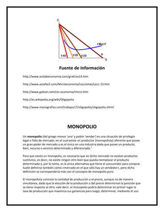 Fuente de Información
http://www.auladeeconomia.com/graficos14.htm
http://www.aulafacil.com/Microeconomia/Lecciones/Lecc-13.htm
http://www.galeon.com/cts-economia/micro.htm
http://es.wikipedia.org/wiki/Oligopolio
http://www.monografias.com/trabajos17/oligopolio/oligopolio.shtml

MONOPOLIO
Un monopolio (del griego monos 'uno' y polein 'vender') es una situación de privilegio
legal o fallo de mercado, en el cual existe un productor (monopolista) oferente que posee
un gran poder de mercado y es el único en una industria dada que posee un producto,
bien, recurso o servicio determinado y diferenciado.1
Para que exista un monopolio, es necesario que en dicho mercado no existan productos
sustitutos, es decir, no existe ningún otro bien que pueda reemplazar el producto
determinado y, por lo tanto, es la única alternativa que tiene el consumidor para comprar.
Suele definirse también como «mercado en el que sólo hay un vendedor», pero dicha
definición se correspondería más con el concepto de monopolio puro.
El monopolista controla la cantidad de producción y el precio, aunque no de manera
simultánea, dado que la elección de la producción o del precio determinan la posición que
se tiene respecto al otro; vale decir, el monopolio podría determinar en primer lugar la
tasa de producción que maximiza sus ganancias para luego, determinar, mediante el uso

 