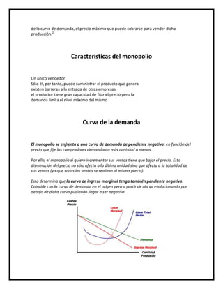de la curva de demanda, el precio máximo que puede cobrarse para vender dicha
producción.2

Características del monopolio

Un único vendedor
Sólo él, por tanto, puede suministrar el producto que genera
existen barreras a la entrada de otras empresas
el productor tiene gran capacidad de fijar el precio pero la
demanda limita el nivel máximo del mismo

Curva de la demanda

El monopolio se enfrenta a una curva de demanda de pendiente negativa: en función del
precio que fije los compradores demandarán más cantidad o menos.
Por ello, el monopolio si quiere incrementar sus ventas tiene que bajar el precio. Esta
disminución del precio no sólo afecta a la última unidad sino que afecta a la totalidad de
sus ventas (ya que todas las ventas se realizan al mismo precio).
Esto determina que la curva de ingreso marginal tenga también pendiente negativa.
Coincide con la curva de demanda en el origen pero a partir de ahí va evolucionando por
debajo de dicha curva pudiendo llegar a ser negativa.

 
