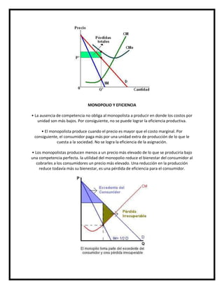 MONOPOLIO Y EFICIENCIA
• La ausencia de competencia no obliga al monopolista a producir en donde los costos por
unidad son más bajos. Por consiguiente, no se puede lograr la eficiencia productiva.
• El monopolista produce cuando el precio es mayor que el costo marginal. Por
consiguiente, el consumidor paga más por una unidad extra de producción de lo que le
cuesta a la sociedad. No se logra la eficiencia de la asignación.
• Los monopolistas producen menos a un precio más elevado de lo que se produciría bajo
una competencia perfecta. la utilidad del monopolio reduce el bienestar del consumidor al
cobrarles a los consumidores un precio más elevado. Una reducción en la producción
reduce todavía más su bienestar, es una pérdida de eficiencia para el consumidor.

 