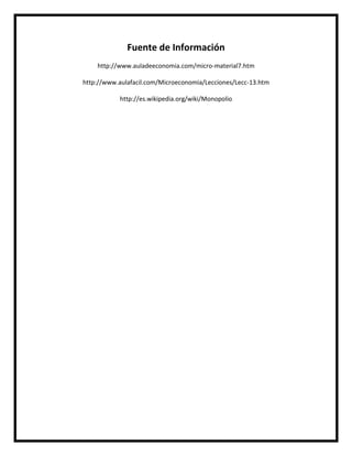 Fuente de Información
http://www.auladeeconomia.com/micro-material7.htm
http://www.aulafacil.com/Microeconomia/Lecciones/Lecc-13.htm
http://es.wikipedia.org/wiki/Monopolio

 