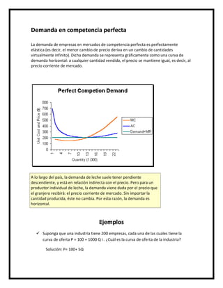 Demanda en competencia perfecta
La demanda de empresas en mercados de competencia perfecta es perfectamente
elástica (es decir, el menor cambio de precio deriva en un cambio de cantidades
virtualmente infinito). Dicha demanda se representa gráficamente como una curva de
demanda horizontal: a cualquier cantidad vendida, el precio se mantiene igual, es decir, al
precio corriente de mercado.

A lo largo del país, la demanda de leche suele tener pendiente
descendiente, y está en relación indirecta con el precio. Pero para un
productor individual de leche, la demanda viene dada por el precio que
el granjero recibirá: el precio corriente de mercado. Sin importar la
cantidad producida, éste no cambia. Por esta razón, la demanda es
horizontal.

Ejemplos
 Suponga que una industria tiene 200 empresas, cada una de las cuales tiene la
curva de oferta P = 100 + 1000 Q i . ¿Cuál es la curva de oferta de la industria?
Solución: P= 100+ 5Q

 
