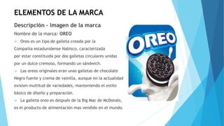 ELEMENTOS DE LA MARCA
Descripción – Imagen de la marca
Nombre de la marca: OREO
 Oreo es un tipo de galleta creada por la
Compañía estadunidense Nabisco, caracterizada
por estar constituida por dos galletas circulares unidas
por un dulce cremoso, formando un sándwich.
 Las oreos originales eran unas galletas de chocolate
Negro fuerte y crema de vainilla, aunque en la actualidad
existen multitud de variedades, manteniendo el estilo
básico de diseño y preparación.
 La galleta oreo es después de la Big Mac de McDonals,
es el producto de alimentación mas vendido en el mundo.
 