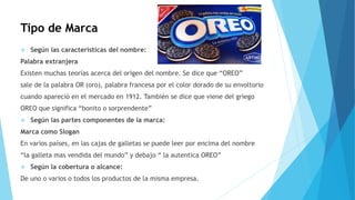 Tipo de Marca
 Según las características del nombre:
Palabra extranjera
Existen muchas teorías acerca del origen del nombre. Se dice que “OREO”
sale de la palabra OR (oro), palabra francesa por el color dorado de su envoltorio
cuando apareció en el mercado en 1912. También se dice que viene del griego
OREO que significa “bonito o sorprendente”
 Según las partes componentes de la marca:
Marca como Slogan
En varios países, en las cajas de galletas se puede leer por encima del nombre
“la galleta mas vendida del mundo” y debajo “ la autentica OREO”
 Según la cobertura o alcance:
De uno o varios o todos los productos de la misma empresa.
 
