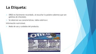 La Etiqueta:
 OREO es fácilmente recordado, al escuchar la palabra sabemos que son
galletas de chocolate.
 Se observan sus características, tabla calórica e
Información nutricional.
 Modo de uso y cuidados del producto.
 